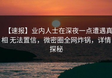 【速报】业内人士在深夜一点遭遇真相 无法置信，微密圈全网炸锅，详情探秘