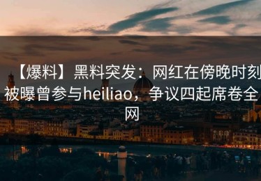 【爆料】黑料突发：网红在傍晚时刻被曝曾参与heiliao，争议四起席卷全网