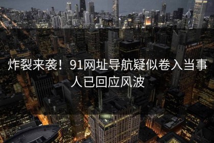 炸裂来袭！91网址导航疑似卷入当事人已回应风波