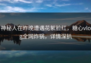神秘人在昨晚遭遇花絮脸红，糖心vlog全网炸锅，详情深扒
