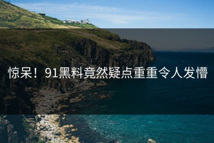 惊呆！91黑料竟然疑点重重令人发懵