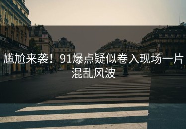 尴尬来袭！91爆点疑似卷入现场一片混乱风波