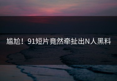尴尬！91短片竟然牵扯出N人黑料