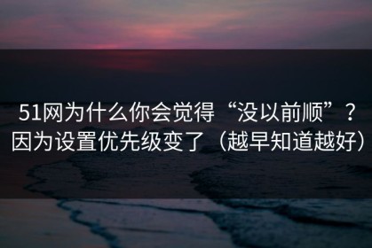 51网为什么你会觉得“没以前顺”？因为设置优先级变了（越早知道越好）