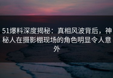 51爆料深度揭秘：真相风波背后，神秘人在摄影棚现场的角色明显令人意外
