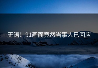 无语！91画面竟然当事人已回应