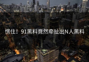 愣住！91黑料竟然牵扯出N人黑料