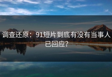 调查还原：91短片到底有没有当事人已回应？