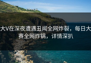 大V在深夜遭遇丑闻全网炸裂，每日大赛全网炸锅，详情深扒