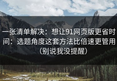 一张清单解决：想让91网页版更省时间：选题角度这套方法比倍速更管用（别说我没提醒）