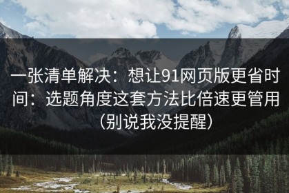 一张清单解决：想让91网页版更省时间：选题角度这套方法比倍速更管用（别说我没提醒）