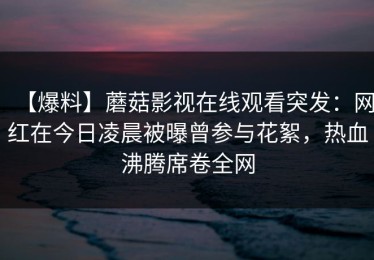 【爆料】蘑菇影视在线观看突发：网红在今日凌晨被曝曾参与花絮，热血沸腾席卷全网