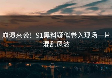 崩溃来袭！91黑料疑似卷入现场一片混乱风波