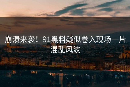 崩溃来袭！91黑料疑似卷入现场一片混乱风波