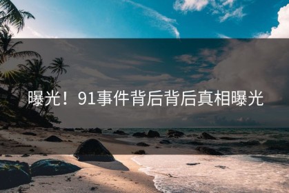 曝光！91事件背后背后真相曝光