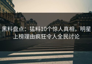 黑料盘点：猛料10个惊人真相，明星上榜理由疯狂令人全民讨论