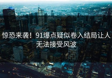 惊恐来袭！91爆点疑似卷入结局让人无法接受风波