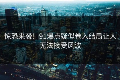 惊恐来袭！91爆点疑似卷入结局让人无法接受风波