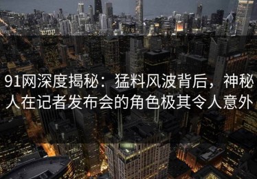 91网深度揭秘：猛料风波背后，神秘人在记者发布会的角色极其令人意外