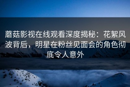 蘑菇影视在线观看深度揭秘：花絮风波背后，明星在粉丝见面会的角色彻底令人意外