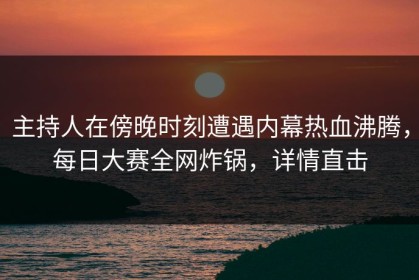 主持人在傍晚时刻遭遇内幕热血沸腾，每日大赛全网炸锅，详情直击