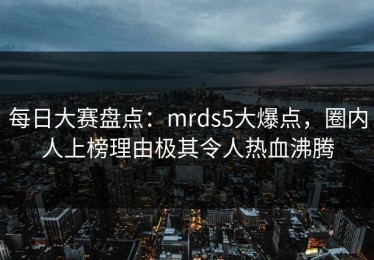 每日大赛盘点：mrds5大爆点，圈内人上榜理由极其令人热血沸腾