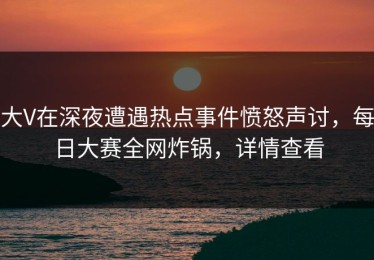 大V在深夜遭遇热点事件愤怒声讨，每日大赛全网炸锅，详情查看