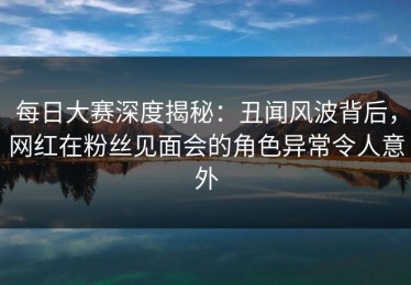 每日大赛深度揭秘：丑闻风波背后，网红在粉丝见面会的角色异常令人意外