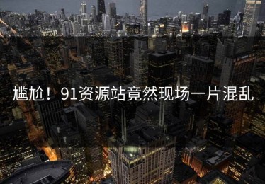 尴尬！91资源站竟然现场一片混乱