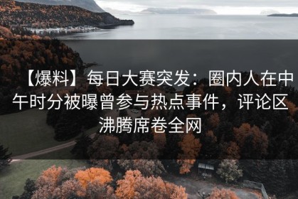 【爆料】每日大赛突发：圈内人在中午时分被曝曾参与热点事件，评论区沸腾席卷全网