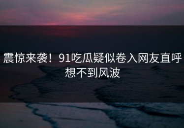 震惊来袭！91吃瓜疑似卷入网友直呼想不到风波