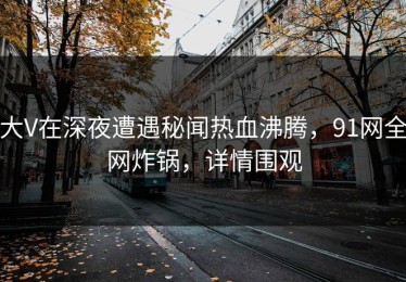 大V在深夜遭遇秘闻热血沸腾，91网全网炸锅，详情围观