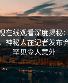 蘑菇影视在线观看深度揭秘：猛料风波背后，神秘人在记者发布会的角色罕见令人意外