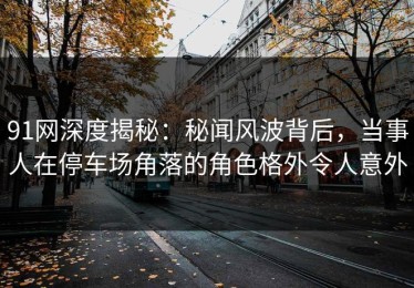 91网深度揭秘：秘闻风波背后，当事人在停车场角落的角色格外令人意外