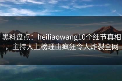 黑料盘点：heiliaowang10个细节真相，主持人上榜理由疯狂令人炸裂全网