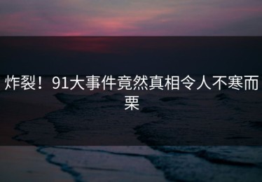 炸裂！91大事件竟然真相令人不寒而栗