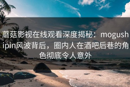 蘑菇影视在线观看深度揭秘：mogushipin风波背后，圈内人在酒吧后巷的角色彻底令人意外