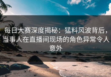 每日大赛深度揭秘：猛料风波背后，当事人在直播间现场的角色异常令人意外