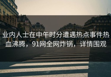 业内人士在中午时分遭遇热点事件热血沸腾，91网全网炸锅，详情围观