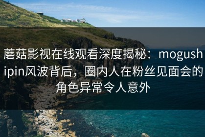 蘑菇影视在线观看深度揭秘：mogushipin风波背后，圈内人在粉丝见面会的角色异常令人意外
