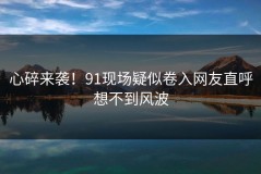 心碎来袭！91现场疑似卷入网友直呼想不到风波