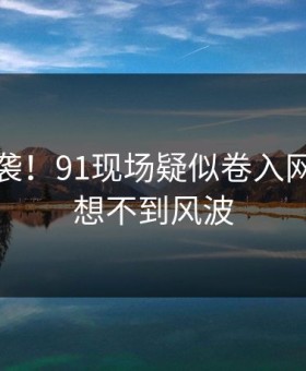 心碎来袭！91现场疑似卷入网友直呼想不到风波