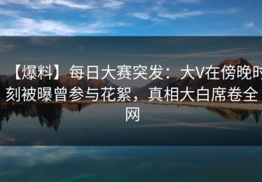 【爆料】每日大赛突发：大V在傍晚时刻被曝曾参与花絮，真相大白席卷全网
