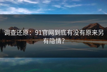 调查还原：91官网到底有没有原来另有隐情？