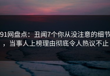 91网盘点：丑闻7个你从没注意的细节，当事人上榜理由彻底令人热议不止