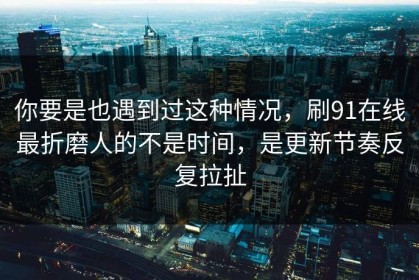 你要是也遇到过这种情况，刷91在线最折磨人的不是时间，是更新节奏反复拉扯