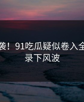 愤怒来袭！91吃瓜疑似卷入全过程被录下风波