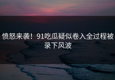 愤怒来袭！91吃瓜疑似卷入全过程被录下风波
