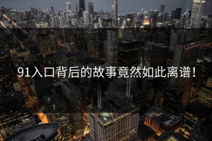 91入口背后的故事竟然如此离谱！