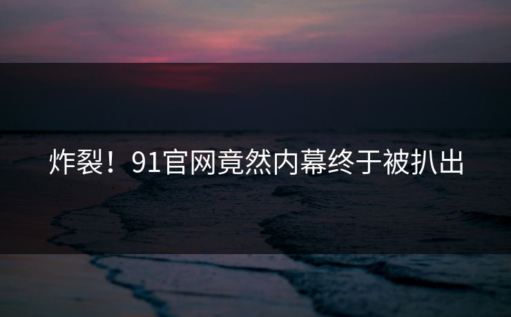 炸裂！91官网竟然内幕终于被扒出